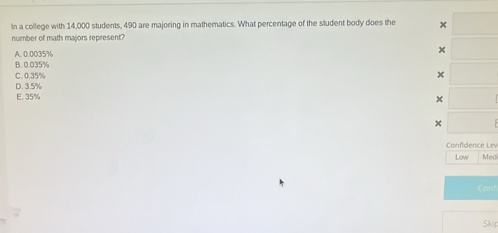 In a college with 14,000 students, 490 are majoring in mathematics. What percentage of the student body does the x
number of math majors represent?
A. 0.0035%
x
B. 0.035%
C. 0.35%
x
D. 3.5%
E. 35%
x
x
Confidence Lev
Low Medi
Corf
Skip