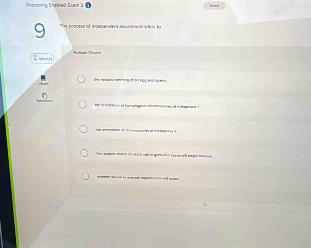 Proctoring Enabled: Exam 3 Saved
9 The process of independent assortment refers to
Multiple Choice
00.57.37
the random meeting of an egg and sperm.
oo
the orientation of homologous chromosomes at metaphase I,
the onentation of chromosomes at metaphase II.
the random choice of which cell in germ-line tissue will begin meiosis.
whether sexual or asexual reproduction will occur.