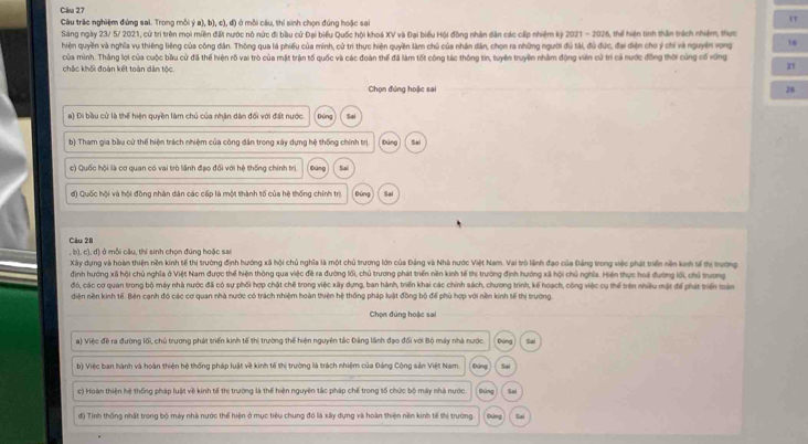 Cău 27
Câu trậc nghiệm đứng sai. Trong mỗi ý a), b), c), đ) ở mỗi câu, thí sinh chọn đúng hoặc sai
"
Sáng ngày 23/ 5/ 2021, cử trí trên mọi miền đất nước nô nức đi bầu cử Đại biểu Quốc hội khoá XV và Đại biểu Hội đồng nhân dân các cấp nhiệm kỷ 2021 - 2026, thể hiện tinh thần trách nhiệm, thực
hiện quyền và nghĩa vụ thiêng liêng của công dân. Thông qua lá phiếu của minh, cử trì thực hiện quyền làm chủ của nhân dân, chọn ra những người đủ tài, đủ đức, đại diện chơ ý chi và nguyên vong 16
chắc khối đoàn kết toàn dân tộc.  của mình. Thắng lợi của cuộc bầu cử đã thể hiện rỗ vai trò của mặt trận tố quốc và các đoàn thể đã làm tốt công tác thông tin, tuyên truyền nhâm động viên cử trì cả nước đồng thời cùng cố vũng
21
Chọn đứng hoặc sai 26
a) Di bầu cử là thể hiện quyền làm chủ của nhận dân đối với đất nước. Ds Sai
b) Tham gia bầu cử thể hiện trách nhiệm của công dân trong xây dựng hệ thống chính trị bāng Sai
c) Quốc hội là cơ quan có vai trò lãnh đạo đối với hệ thống chính trị Dúng Sai
đ) Quốc hội và hội đồng nhân dân các cấp là một thành tố của hệ thống chính trị Đứng Sai
Câu 28
, b), c), đ) ở mỗi câu, thí sinh chọn đúng hoặc sai
Xây dựng và hoàn thiện nền kinh tế thị trường định hướng xã hội chủ nghĩa là một chủ trương lớn của Đảng và Nhà nước Việt Nam. Vai trò lãnh đạo của Đảng trong việc phát triển nền kinh s tị trường
định hướng xã hội chủ nghĩa ở Việt Nam được thể hiện thông qua việc đề ra đường lối, chủ trương phát triển nền kinh tế thị trường định hướng xã hội chủ nghĩa. Hiện thực hoá đường lối, chủ trương
đó, các cơ quan trong bộ máy nhà nước đã có sự phối hợp chặt chẽ trong việc xây dựng, ban hành, triển khai các chính sách, chương trình, kế hoạch, công việc cụ thể trên nhiều mật để phát triển toàn
diện nền kinh tế. Bên cạnh đó các cơ quan nhà nước có trách nhiệm hoàn thiện hệ thống pháp luật đồng bộ để phủ hợp với nền kinh tế thị trường.
Chọn đúng hoặc sai
a) Việc đề ra đường lối, chủ trương phát triển kinh tế thị trường thể hiện nguyên tắc Đảng lãnh đạo đổi với Bộ máy nhà nước. Đúng Sai
b) Việc ban hành và hoàn thiện hệ thống pháp luật về kinh tế thị trường là trách nhiệm của Đảng Cộng sản Việt Nam. Đứng Sai
c) Hoàn thiện hệ thống pháp luật về kinh tế thị trường là thể hiện nguyên tắc pháp chế trong tố chức bộ máy nhà nước Đúng Sai
d) Tính thống nhất trong bộ máy nhà nước thể hiện ở mục tiêu chung đó là xấy dựng và hoàn thiện nền kinh tế thị trường. Đảng Sai