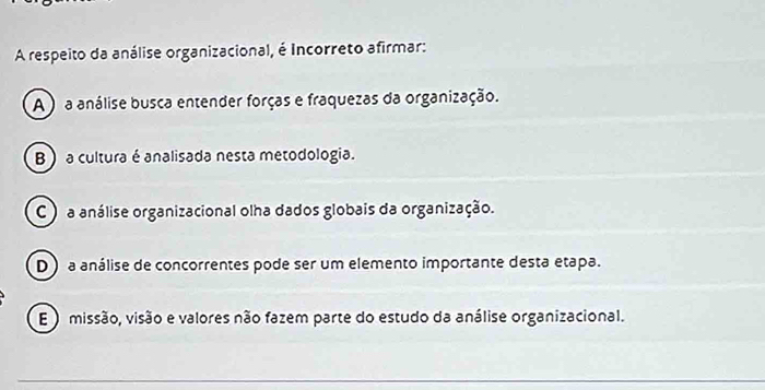 A respeito da análise organizacional, é Incorreto afirmar:
A ) a análise busca entender forças e fraquezas da organização.
B a cultura é analisada nesta metodologia.
C ) a análise organizacional olha dados globais da organização.
D ) a análise de concorrentes pode ser um elemento importante desta etapa.
E ) missão, visão e valores não fazem parte do estudo da análise organizacional.