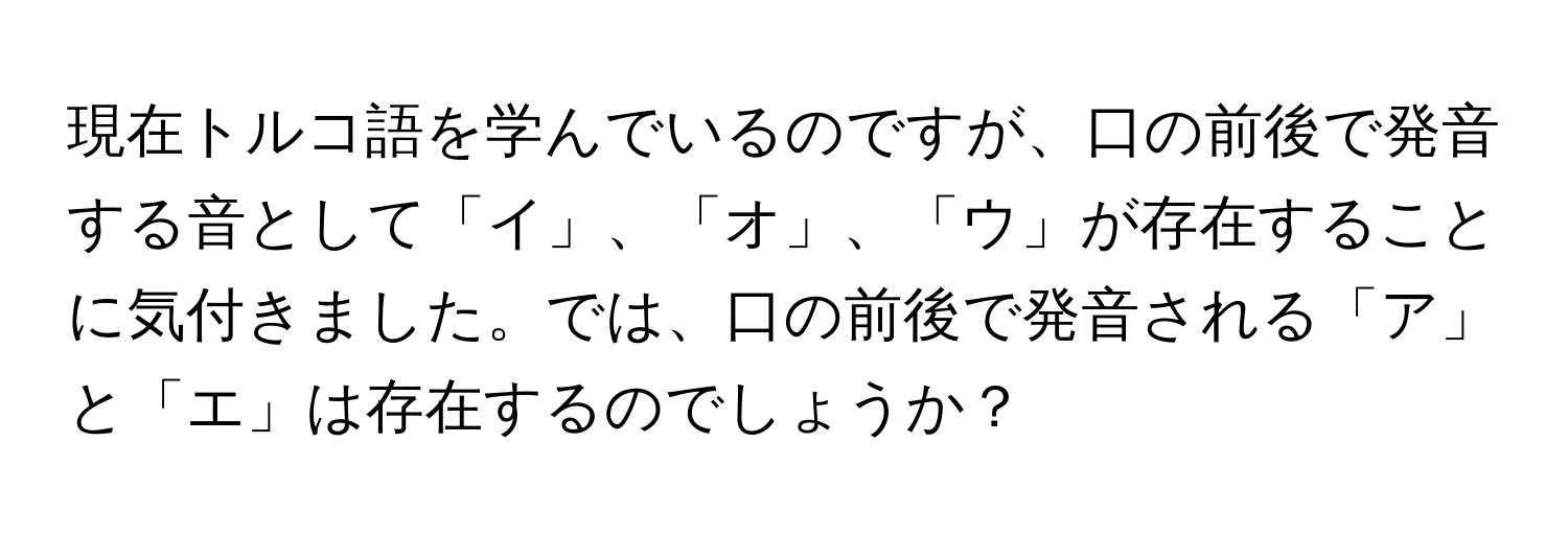 現在トルコ語を学んでいるのですが、口の前後で発音する音として「イ」、「オ」、「ウ」が存在することに気付きました。では、口の前後で発音される「ア」と「エ」は存在するのでしょうか？