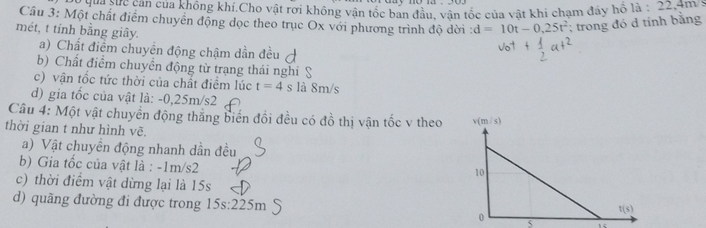 qua sực can của không khí.Cho vật rơi không vận tốc ban đầu, vận tốc của vật khi chạm đáy hổ la:22,4m/s
Câu 3: Một chất điểm chuyển động dọc theo trục Ox với phương trình độ dời : d=10t-0,25t^2; trong đó d tính bằng
mét, t tính bằng giây.
a) Chất điểm chuyền động chậm dần đều
b) Chất điểm chuyển động từ trạng thái nghiỹ
c) vận tốc tức thời của chất điểm lúc t=4s là 8m/s
d) gia tốc của vật là: -0,25m/s2
Câu 4: Một vật chuyển động thắng biến đổi đều có đồ thị vận tốc v theo
thời gian t như hình vẽ.
a) Vật chuyền động nhanh dần đều
b) Gia tốc của vật là : -1m/s2
c) thời điểm vật dừng lại là 15s
d) quãng đường đi được trong 15s:225m C
5