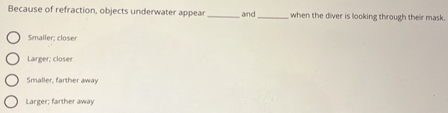 Because of refraction, objects underwater appear _and_ when the diver is looking through their mask.
Smaller; closer
Larger; closer
Smaller, farther away
Larger; farther away