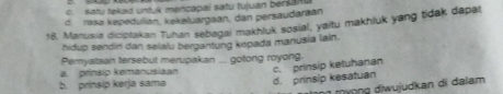 c. satu tekad untuk mencapai satu tujuan bersanu
d. rasə kepedulian, kekəluargaan, dan persaudarāan
18. Manusia diciptakan Tuhan sebagai makhluk sosial, yaitu makhluk yang tidak dapat
hidup sendiri dan selalu bergantung kepada manusia lain.
Pemyataan tersebut merupakan ... gotong royong.
a. prinsip kemanusiaan c. prinsip ketuhanan
b. prinsip kerja sama d. prinsip kesatuan
n mượng diwujudkan dĩ dalam