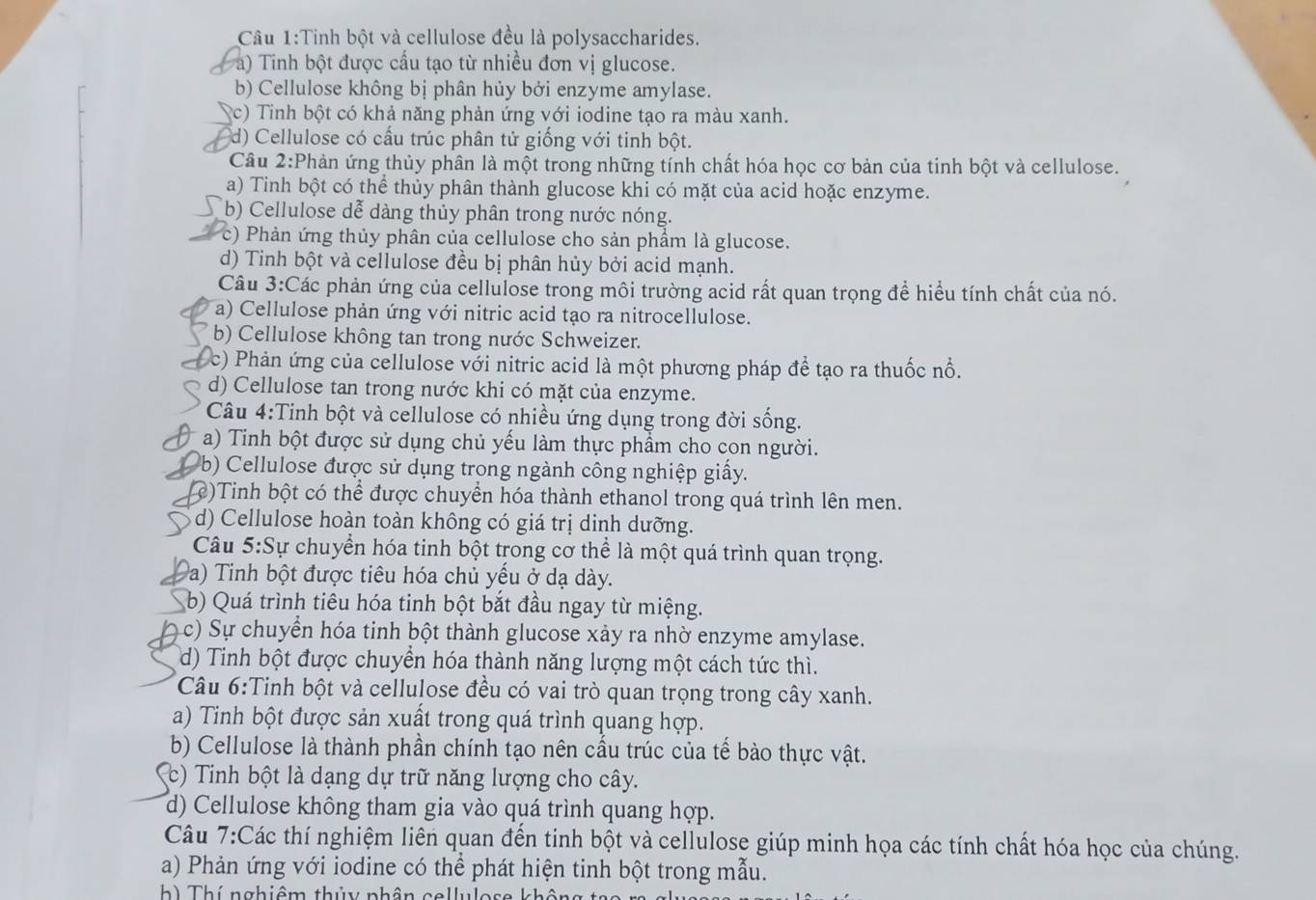 Cầu 1:Tinh bột và cellulose đều là polysaccharides.
a) Tinh bột được cầu tạo từ nhiều đơn vị glucose.
b) Cellulose không bị phân hủy bởi enzyme amylase.
(c) Tinh bột có khả năng phản ứng với iodine tạo ra màu xanh.
d) Cellulose có cấu trúc phân tử giống với tinh bột.
Câu 2:Phản ứng thủy phân là một trong những tính chất hóa học cơ bản của tinh bột và cellulose.
a) Tinh bột có thể thủy phân thành glucose khi có mặt của acid hoặc enzyme.
(b) Cellulose dễ dàng thủy phân trong nước nóng.
c) Phản ứng thủy phân của cellulose cho sản phẩm là glucose.
d) Tinh bột và cellulose đều bị phân hủy bởi acid mạnh.
Câu 3:Các phản ứng của cellulose trong môi trường acid rất quan trọng để hiểu tính chất của nó.
a) Cellulose phản ứng với nitric acid tạo ra nitrocellulose.
b) Cellulose không tan trong nước Schweizer.
c) Phản ứng của cellulose với nitric acid là một phương pháp để tạo ra thuốc nổ.
d) Cellulose tan trong nước khi có mặt của enzyme.
Câu 4:Tinh bột và cellulose có nhiều ứng dụng trong đời sống.
a) Tinh bột được sử dụng chủ yếu làm thực phẩm cho con người.
b)  Cellulose được sử dụng trong ngành công nghiệp giấy.
c)Tinh bột có thể được chuyển hóa thành ethanol trong quá trình lên men.
d) Cellulose hoàn toàn không có giá trị dinh dưỡng.
Câu 5:Sự chuyển hóa tinh bột trong cơ thể là một quá trình quan trọng.
a) Tinh bột được tiêu hóa chủ yếu ở dạ dày.
b) Quá trình tiêu hóa tinh bột bắt đầu ngay từ miệng.
c) Sự chuyển hóa tinh bột thành glucose xảy ra nhờ enzyme amylase.
d) Tinh bột được chuyển hóa thành năng lượng một cách tức thì.
Câu 6:Tinh bột và cellulose đều có vai trò quan trọng trong cây xanh.
a) Tinh bột được sản xuất trong quá trình quang hợp.
b) Cellulose là thành phần chính tạo nên cấu trúc của tế bào thực vật.
(c) Tinh bột là dạng dự trữ năng lượng cho cây.
d) Cellulose không tham gia vào quá trình quang hợp.
Câu 7:Các thí nghiệm liên quan đến tinh bột và cellulose giúp minh họa các tính chất hóa học của chúng.
a) Phản ứng với iodine có thể phát hiện tinh bột trong mẫu.
h) Thí nghiêm thủy phân cellulose khôn