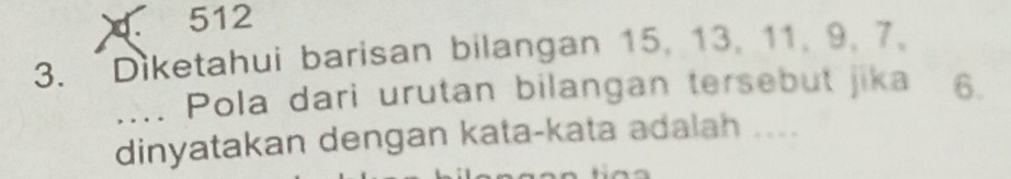 512 
3. Diketahui barisan bilangan 15, 13, 11, 9, 7. 
.... Pola dari urutan bilangan tersebut jika 6. 
dinyatakan dengan kata-kata adalah ....