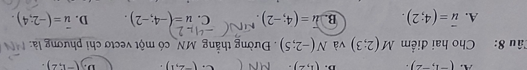 A. (-1,-2). (1,2). (-2,1). D. (-1,2). 
D.
C.
Câu 8: Cho hai điểm M(2;3) và N(-2;5) Đường thẳng MN có một vectơ chi phương là:
A. vector u=(4;2). B. overline u=(4;-2). u=(-4;-2). D. overline u=(-2;4). 
C.