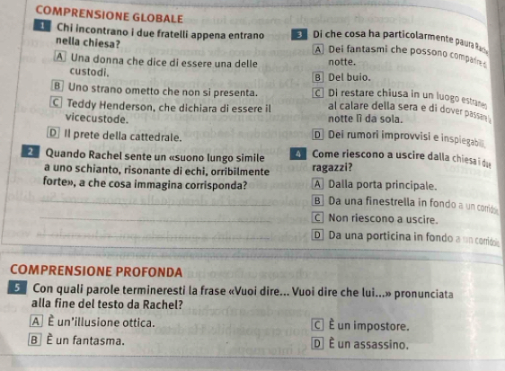 COMPRENSIONE GLOBALE Di che cosa ha particolarmente paura Ra
nella chiesa?
Chi incontrano i due fratelli appena entrano A Dei fantasmi che possono compar 
A Una donna che dice di essere una delle notte.
custodi.
B Del buio.
B Uno strano ometto che non si presenta. C Di restare chiusa in un luogo estra
C Teddy Henderson, che dichiara di essere il al calare della sera e di dover passan .
notte lì da sola.
vicecustode. D Dei rumori improvvisi e inspiegab
D Il prete della cattedrale.
2 Quando Rachel sente un «suono lungo simile A Come riescono a uscire dalla chiesa i du
a uno schianto, risonante di echi, orribilmente ragazzi?
forte», a che cosa immagina corrisponda? A Dalla porta principale.
_B] Da una finestrella in fondo a un corids
_C Non riescono a uscire.
_D] Da una porticina in fondo a un corridos
COMPRENSIONE PROFONDA
S Con quali parole termineresti la frase «Vuoi dire... Vuoi dire che lui...» pronunciata
alla fine del testo da Rachel?
A] É un'illusione ottica. C] È un impostore.
B é un fantasma. D] È un assassino.