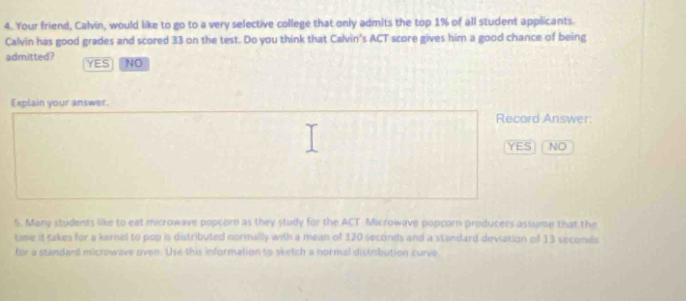 Your friend, Calvin, would like to go to a very selective college that only admits the top 1% of all student applicants.
Calvin has good grades and scored 33 on the test. Do you think that Calvin's ACT score gives him a good chance of being
admitted? YES NO
Explain your answer
Recard Answer.
YES NO
5. Many students like to eat microwave popcorn as they study for the ACT Microwave popcorn producers assume that the
time it takes for a karnel to pop is distributed normally with a mean of 120 seconds and a standard deviation of 13 seconds
for a standard microwave oven. Use this information to sketch a normal distribution curve