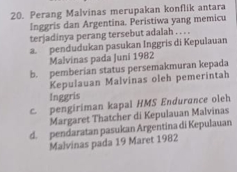 Perang Malvinas merupakan konflik antara
Inggris dan Argentina. Peristiwa yang memicu
terjadinya perang tersebut adalah . . . .
apendudukan pasukan Inggris di Kepulauan
Malvinas pada Juni 1982
b. pemberian status persemakmuran kepada
Kepulauan Malvinas oleh pemerintah
Inggris
c. pengiriman kapal HMS Endurance oleh
Margaret Thatcher di Kepulauan Malvinas
d. pendaratan pasukan Argentina di Kepulauan
Malvinas pada 19 Maret 1982