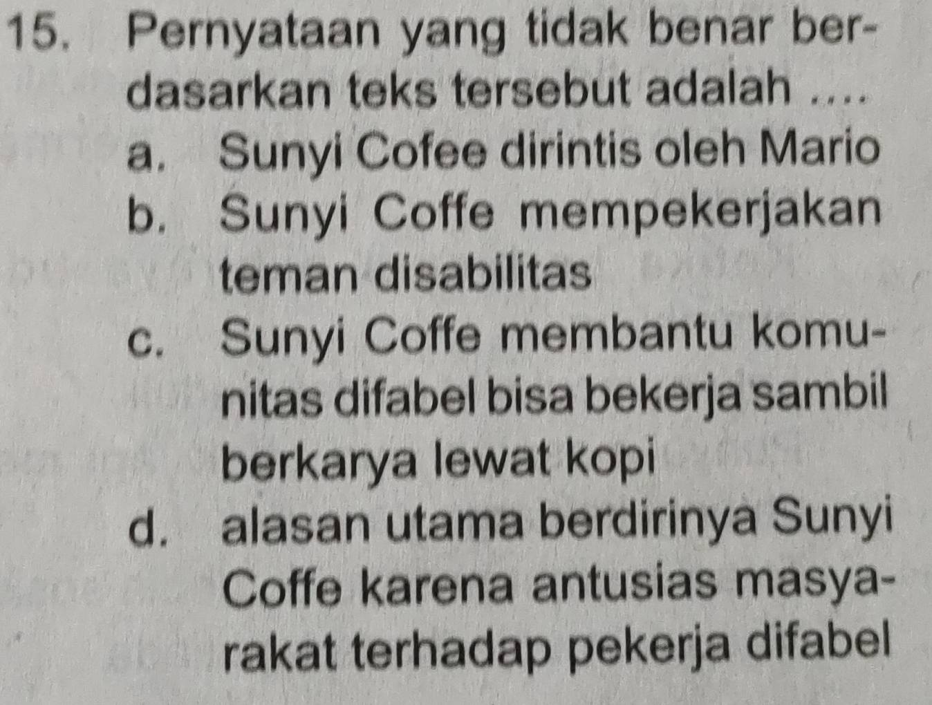 Pernyataan yang tidak benar ber-
dasarkan teks tersebut adalah ....
a. Sunyi Cofee dirintis oleh Mario
b. Sunyi Coffe mempekerjakan
teman disabilitas
c. Sunyi Coffe membantu komu-
nitas difabel bisa bekerja sambil
berkarya lewat kopi
d. alasan utama berdirinya Sunyi
Coffe karena antusias masya-
rakat terhadap pekerja difabel