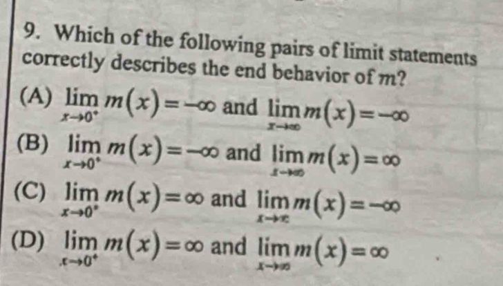 Which of the following pairs of limit statements
correctly describes the end behavior of m?
(A) limlimits _xto 0^+m(x)=-∈fty and limlimits _xto ∈fty m(x)=-∈fty
(B) limlimits _xto 0^+m(x)=-∈fty and limlimits _xto ∈fty m(x)=∈fty
(C) limlimits _xto 0^+m(x)=∈fty and limlimits _xto ∈fty m(x)=-∈fty
(D) limlimits _xto 0^+m(x)=∈fty and limlimits _xto ∈fty m(x)=∈fty