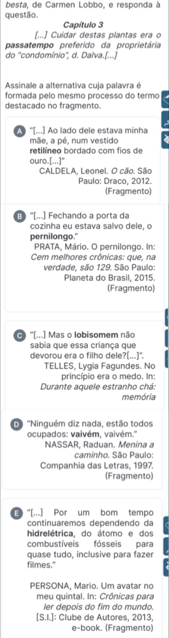 besta, de Carmen Lobbo, e responda à
questão.
Capítulo 3
[...] Cuidar destas plantas era o
passatempo preferido da proprietária
do ''condomínio'', d. Dalva.[...]
Assinale a alternativa cuja palavra é
formada pelo mesmo processo do termo
destacado no fragmento.
A   “[...] Ao lado dele estava minha
mãe, a pé, num vestido
retilíneo bordado com fios de
ouro.[...]"
CALDELA, Leonel. O cão. São
Paulo: Draco, 2012.
(Fragmento)
B) “[...] Fechando a porta da
cozinha eu estava salvo dele, o
pernilongo."
PRATA, Mário. O pernilongo. In:
Cem melhores crônicas: que, na
verdade, são 129. São Paulo:
Planeta do Brasil, 2015.
(Fragmento)
C)“[...] Mas o lobisomem não
sabia que essa criança que
devorou era o filho dele?[...]'.
TELLES, Lygia Fagundes. No
princípio era o medo. In:
Durante aquele estranho chá:
memória
D 'Ninguém diz nada, estão todos
ocupados: vaivém, vaivém.'
NASSAR, Raduan. Menina a
caminho. São Paulo:
Companhia das Letras, 1997.
(Fragmento)
E “[..] Por um bom tempo
continuaremos dependendo da
hidrelétrica, do átomo e dos
combustíveis fósseis para
quase tudo, inclusive para fazer
filmes.”
PERSONA, Mario. Um avatar no
meu quintal. In: Crônicas para
ler depois do fim do mundo.
[S.I.]: Clube de Autores, 2013,
e-book. (Fragmento)