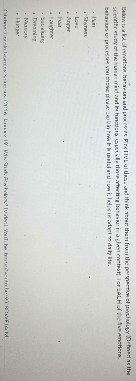 Below is a list of emotions, behaviors and processes. Pick FIVE of these and think about them from the perspective of psychology (Defned as the 
scientific study of the human mind and its functions, especially those affecting behavior in a given context). For EACH of the five emotions, 
behaviors or processes you chose; please explain how it is useful and how it helps us adapt to daily life. 
Pain 
Shyness 
Love 
Anger 
Fear 
Laughter 
Socializing 
Dreaming 
Memory 
Hunger 
Citation: Lincoln Learning Solutions (2016 January 19) Why Study Psychology? [Video] YouTube https:/voutu be/9f08DWF J4cM