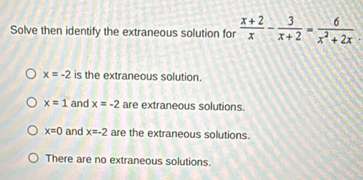 Solve then identify the extraneous solution for  (x+2)/x - 3/x+2 = 6/x^2+2x .
x=-2 is the extraneous solution.
x=1 and x=-2 are extraneous solutions.
x=0 and x=-2 are the extraneous solutions.
There are no extraneous solutions.