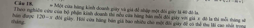 sqrt(2x)-m+1
Câu 18. » Một cửa hàng kinh doanh giày và giá để nhập một đôi giày là 40 đô la. 
bán được Theo nghiên cứu của bộ phận kinh doanh thì nếu cửa hàng bán mỗi đôi giảy với giá x đô la thì mỗi tháng sẽ 
tháng.
20-x đôi giày. Hỏi cửa hàng bán giá bao nhiêu cho một đôi giày đề có thể thu lãi cao nhất trong