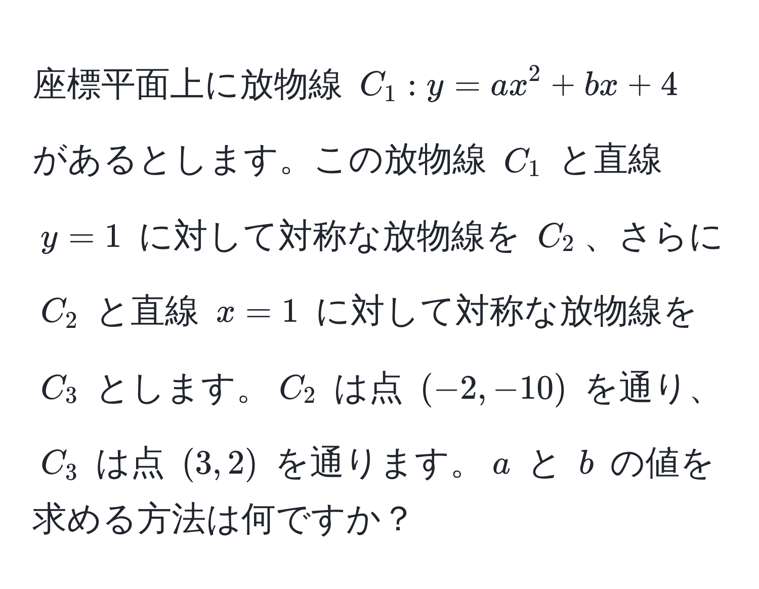 座標平面上に放物線 $C_1: y=ax^2+bx+4$ があるとします。この放物線 $C_1$ と直線 $y=1$ に対して対称な放物線を $C_2$、さらに $C_2$ と直線 $x=1$ に対して対称な放物線を $C_3$ とします。$C_2$ は点 $(-2,-10)$ を通り、$C_3$ は点 $(3,2)$ を通ります。$a$ と $b$ の値を求める方法は何ですか？