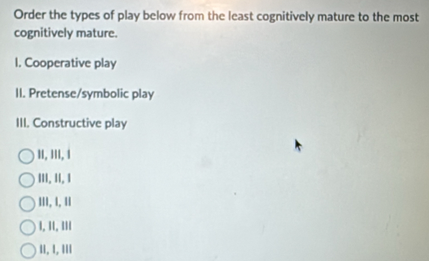 Order the types of play below from the least cognitively mature to the most
cognitively mature.
I. Cooperative play
II. Pretense/symbolic play
III. Constructive play
II, III, 1
III. II, 1
III, 1, 11
I, II, III
II. I, III