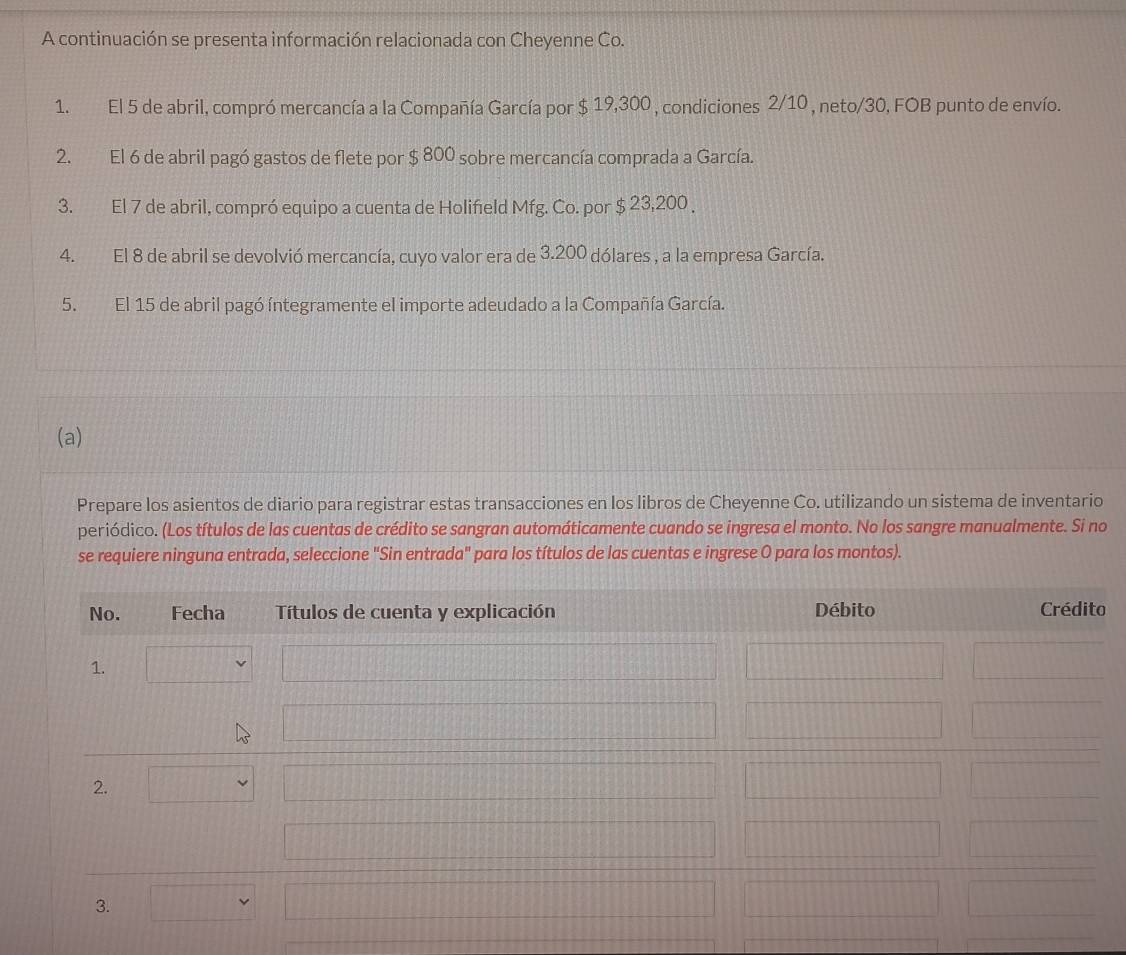 A continuación se presenta información relacionada con Cheyenne Co. 
1. El 5 de abril, compró mercancía a la Compañía García por $ 19,300 , condiciones 2/10 , neto/ 30, FOB punto de envío. 
2. El 6 de abril pagó gastos de flete por $ 800 sobre mercancía comprada a García. 
3. El 7 de abril, compró equipo a cuenta de Holifield Mfg. Co. por $ 23,200. 
4. El 8 de abril se devolvió mercancía, cuyo valor era de 3.200 dólares , a la empresa García. 
5. El 15 de abril pagó íntegramente el importe adeudado a la Compañía García. 
(a) 
Prepare los asientos de diario para registrar estas transacciones en los libros de Cheyenne Co. utilizando un sistema de inventario 
periódico. (Los títulos de las cuentas de crédito se sangran automáticamente cuando se ingresa el monto. No los sangre manualmente. Si no 
se requiere ninguna entrada, seleccione "Sin entrada" para los títulos de las cuentas e ingrese O para los montos).