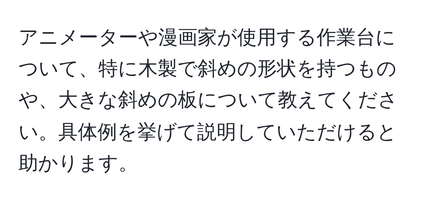 アニメーターや漫画家が使用する作業台について、特に木製で斜めの形状を持つものや、大きな斜めの板について教えてください。具体例を挙げて説明していただけると助かります。