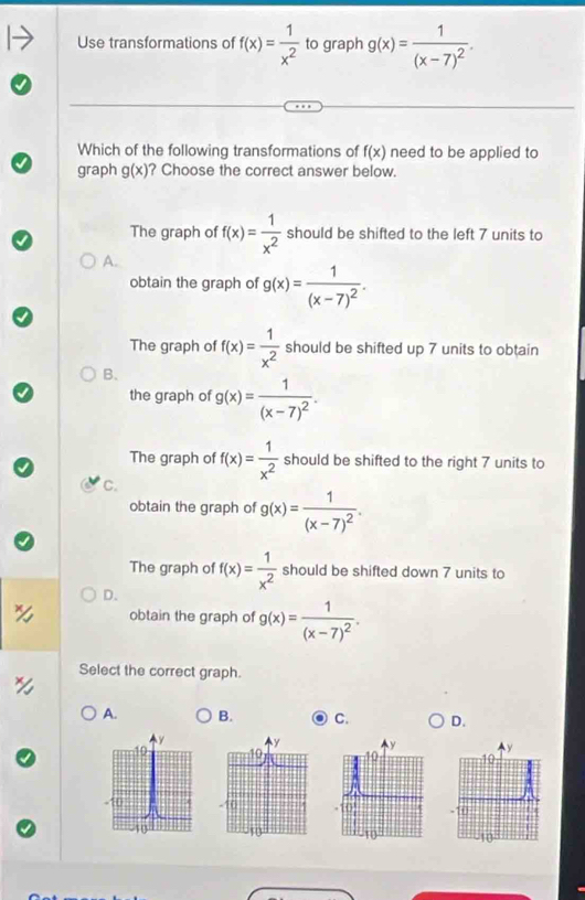 Use transformations of f(x)= 1/x^2  to graph g(x)=frac 1(x-7)^2. 
Which of the following transformations of f(x) need to be applied to
graph g(x) ? Choose the correct answer below.
The graph of f(x)= 1/x^2  should be shifted to the left 7 units to
A.
obtain the graph of g(x)=frac 1(x-7)^2.
The graph of f(x)= 1/x^2  should be shifted up 7 units to obtain
B、
the graph of g(x)=frac 1(x-7)^2.
The graph of f(x)= 1/x^2  should be shifted to the right 7 units to
C.
obtain the graph of g(x)=frac 1(x-7)^2.
The graph of f(x)= 1/x^2  should be shifted down 7 units to
D.
obtain the graph of g(x)=frac 1(x-7)^2. 
Select the correct graph.
A. B. C. D.