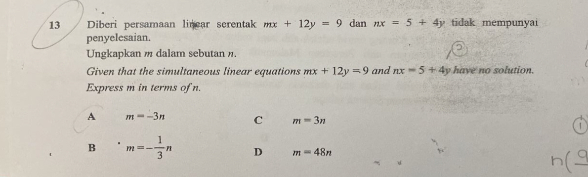 Diberi persamaan linear serentak mx+12y=9 dan nx=5+4y tidak mempunyai
penyelesaian.
Ungkapkan m dalam sebutan n.
Given that the simultaneous linear equations mx+12y=9 and nx=5+4y have no solution.
Express m in terms of n.
A m=-3n
C m=3n
1
B m=- 1/3 n
D m=48n
n(_ 9