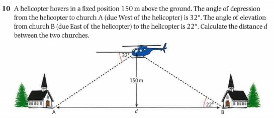 A helicopter hovers in a fixed position 150 m above the ground. The angle of depression 
from the helicopter to church A (due West of the helicopter) is 32°. The angle of elevation 
from church B (due East of the helicopter) to the helicopter is 22°. Calculate the distance d
between the two churches.
32°
150 m
22°
A 
d 
B