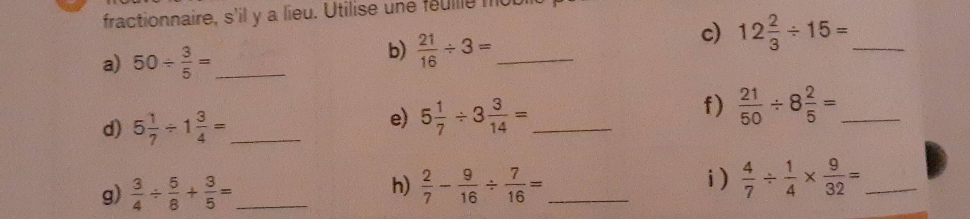 fractionnaire, s'il y a lieu. Utilise une feullle f 
c) 12 2/3 / 15= _ 
a) 50/  3/5 = _ 
b)  21/16 / 3= _ 
d) 5 1/7 / 1 3/4 = _ 
e) 5 1/7 / 3 3/14 = _ 
f)  21/50 / 8 2/5 = _ 
g)  3/4 /  5/8 + 3/5 = _ 
h)  2/7 - 9/16 /  7/16 = _ 
i)  4/7 /  1/4 *  9/32 = _