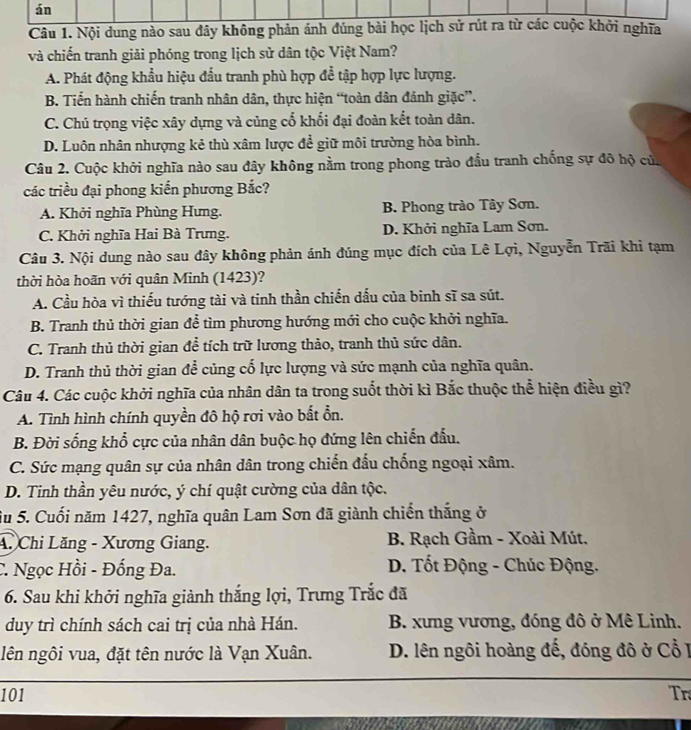 án
Câu 1. Nội dung nào sau đây không phản ánh đúng bài học lịch sử rút ra từ các cuộc khởi nghĩa
và chiến tranh giải phóng trong lịch sử dân tộc Việt Nam?
A. Phát động khẩu hiệu đấu tranh phù hợp để tập hợp lực lượng.
B. Tiến hành chiến tranh nhân dân, thực hiện “toàn dân đánh giặc”.
C. Chú trọng việc xây dựng và củng cố khối đại đoàn kết toàn dân.
D. Luôn nhân nhượng kẻ thù xâm lược để giữ môi trường hòa bình.
Câu 2. Cuộc khởi nghĩa nào sau đây không nằm trong phong trào đấu tranh chống sự đô hộ của
các triều đại phong kiến phương Bắc?
A. Khởi nghĩa Phùng Hưng. B. Phong trào Tây Sơn.
C. Khởi nghĩa Hai Bà Trưng. D. Khởi nghĩa Lam Sơn.
Câu 3. Nội dung nào sau đây không phản ánh đúng mục đích của Lê Lợi, Nguyễn Trãi khi tạm
thời hòa hoãn với quân Minh (1423)?
A. Cầu hòa vì thiếu tướng tài và tinh thần chiến dấu của binh sĩ sa sút.
B. Tranh thủ thời gian để tìm phương hướng mới cho cuộc khởi nghĩa.
C. Tranh thủ thời gian để tích trữ lương thảo, tranh thủ sức dân.
D. Tranh thủ thời gian để củng cố lực lượng và sức mạnh của nghĩa quân.
Câu 4. Các cuộc khởi nghĩa của nhân dân ta trong suốt thời kì Bắc thuộc thể hiện điều gì?
A. Tình hình chính quyền đô hộ rơi vào bất ổn.
B. Đời sống khổ cực của nhân dân buộc họ đứng lên chiến đấu.
C. Sức mạng quân sự của nhân dân trong chiến đấu chống ngoại xâm.
D. Tinh thần yêu nước, ý chí quật cường của dân tộc.
Su 5. Cuối năm 1427, nghĩa quân Lam Sơn đã giành chiến thắng ở
4. Chi Lăng - Xương Giang. B. Rạch Gầm - Xoài Mút.
C. Ngọc Hồi - Đống Đa.  D. Tốt Động - Chúc Động.
6. Sau khi khởi nghĩa giành thắng lợi, Trưng Trắc đã
duy trì chính sách cai trị của nhà Hán. B. xưng vương, đóng đô ở Mê Linh.
lên ngôi vua, đặt tên nước là Vạn Xuân. D. lên ngôi hoàng đế, đóng đô ở Cổ I
101 Tr