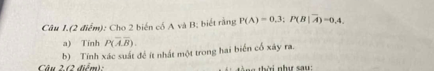 Câu 1.(2 điểm): Cho 2 biến cố A và B; biết rằng P(A)=0.3; P(B|overline A)=0.4. 
a) Tính P(overline A.overline B). 
b) Tính xác suất để ít nhất một trong hai biển cố xây ra. 
Câu 2.(2 điểm): tòng thời như sau: