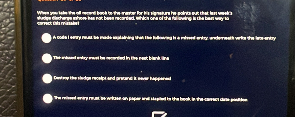 When you take the oil record book to the master for his signature he points out that last week's
sludge discharge ashore has not been recorded. Which one of the following is the best way to
correct this mistake?
A code I entry must be made explaining that the following is a missed entry, underneath write the late entry
The missed entry must be recorded in the next blank line
Destroy the sludge receipt and pretend it never happened
The missed entry must be written on paper and stapled to the book in the correct date position