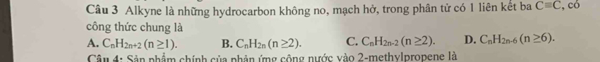 Alkyne là những hydrocarbon không no, mạch hở, trong phân tử có 1 liên kết ba Cequiv C, có
công thức chung là
A. C_nH_2n+2(n≥ 1). B. C_nH_2n(n≥ 2). C. C_nH_2n-2(n≥ 2). D. C_nH_2n-6(n≥ 6). 
Câu 4: Sản phẩm chính của phản ứng cộng nước vào 2-methylpropene là