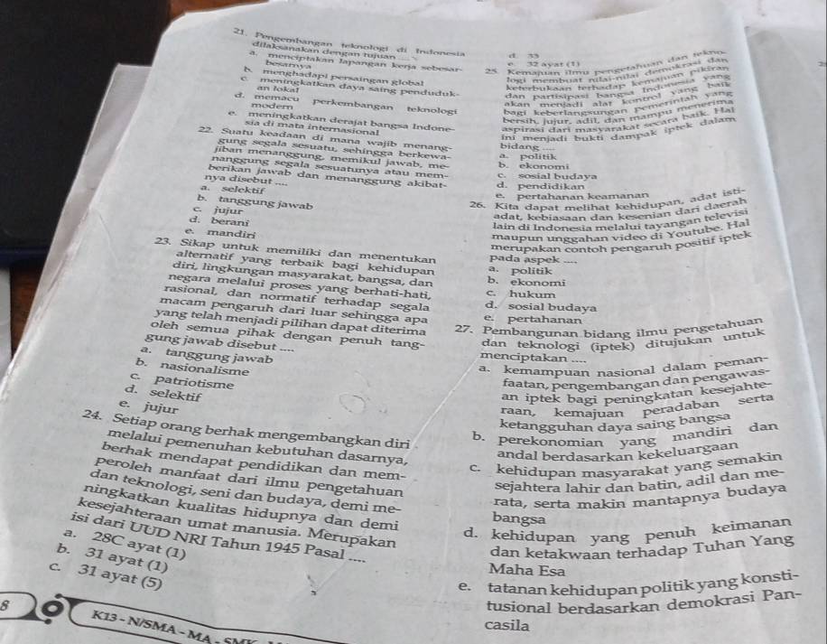 Pengembangan teknologi di Indonesia d n
dilaksanakán dengan tujuan 
. menciptakan lapangan kerja sebesar 25 Kemaïan ilmu pengetahuan dan tekno
e. 32 ayat (1)
beamya
h. menghadapi persaingan global
' el mem       e nsctal dr m o
c. meningkatkan daya saing penduduk dan partícipas balao  Indo oa bai
an loka! 
Keterbukan '  nealm  Lemaman pükeran
d. memacu perkembangan teknologi bagi keberlängsungan Remerintäbrima
modem
akan meniadi alat kuntrol  van g   b ak
bersih, luiur, a d i l, dan mampu me er m
e. meningkatkan derajat bangsa Indone aspirasi darí más arak ar scara baik. fam
sía di mata internasional
ini menjadi bukti dampak ipick dalam
22. Suatu keadaan di mana wajib menang bidang --
gung segala sesuatu, sehingga berkewa- a. politik
jiban menanggung, memikul jawab, me
nanggung segala sesuatunya atau mem- c. sosial budaya b. ekonomi
berikan jawab dan menanggung akibat-
nya disebut ....
a. selektif d. pendidikan
e. pertahanan keamanan
b. tanggung jawab
26. Kita dapat melihat kehidupan, adat isti
c. jujur
adat, kebiasaan dan kesenian darī daerah
d. berani
lain di Indonesia melalui tayangan televis
e. mandiri
maupun unggahan video di Youtube. Hal
merupakan contoh pengaruh positif iptek
23. Sikap untuk memiliki dan menentukan pada aspek ....
alternatif yang terbaik bagi kehidupan a. politik
diri, lingkungan masyarakat, bangsa, dan b. ekonomi
negara melalui proses yang berhati-hati, c. hukum
rasional, dan normatif terhadap segala d. sosial budaya
macam pengaruh dari luar sehingga apa e. pertahanan
yang telah menjadi pilihan dapat diterima
27. Pembangunan bidang ilmu pengetahuan
oleh semua pihak dengan penuh tang-
dan teknologi (iptek) ditujukan untuk
gung jawab disebut .... menciptakan ....
a. tanggung jawab
b. nasionalisme
a. kemampuan nasional dalam peman
c. patriotisme
faatan, pengembangan dan pengawas-
d. selektif an iptek bagi peningkatan kesejahte
e. jujur
raan, kemajuan peradaban serta
ketangguhan daya saing bangsa
24. Setiap orang berhak mengembangkan diri
b. perekonomian yang mandiri dan
melalui pemenuhan kebutuhan dasarnya,
andal berdasarkan kekeluargaan
berhak mendapat pendidikan dan mem-
c. kehidupan masyarakat yang semakin
peroleh manfaat dari ilmu pengetahuan
sejahtera lahir dan batin, adil dan me-
dan teknologi, seni dan budaya, demi me-
rata, serta makin mantapnya budaya
ningkatkan kualitas hidupnya dan demi bangsa
kesejahteraan umat manusia. Merupakan
d. kehidupan yang penuh keimanan
isi dari UUD NRI Tahun 1945 Pasal ....
a. 28C ayat (1)
dan ketakwaan terhadap Tuhan Yang
b. 31 ayat (1)
Maha Esa
c. 31 ayat (5)
e. tatanan kehidupan politik yang konsti-
8 tusional berdasarkan demokrasi Pan-
casila
K13 - N/SMA - MA - S