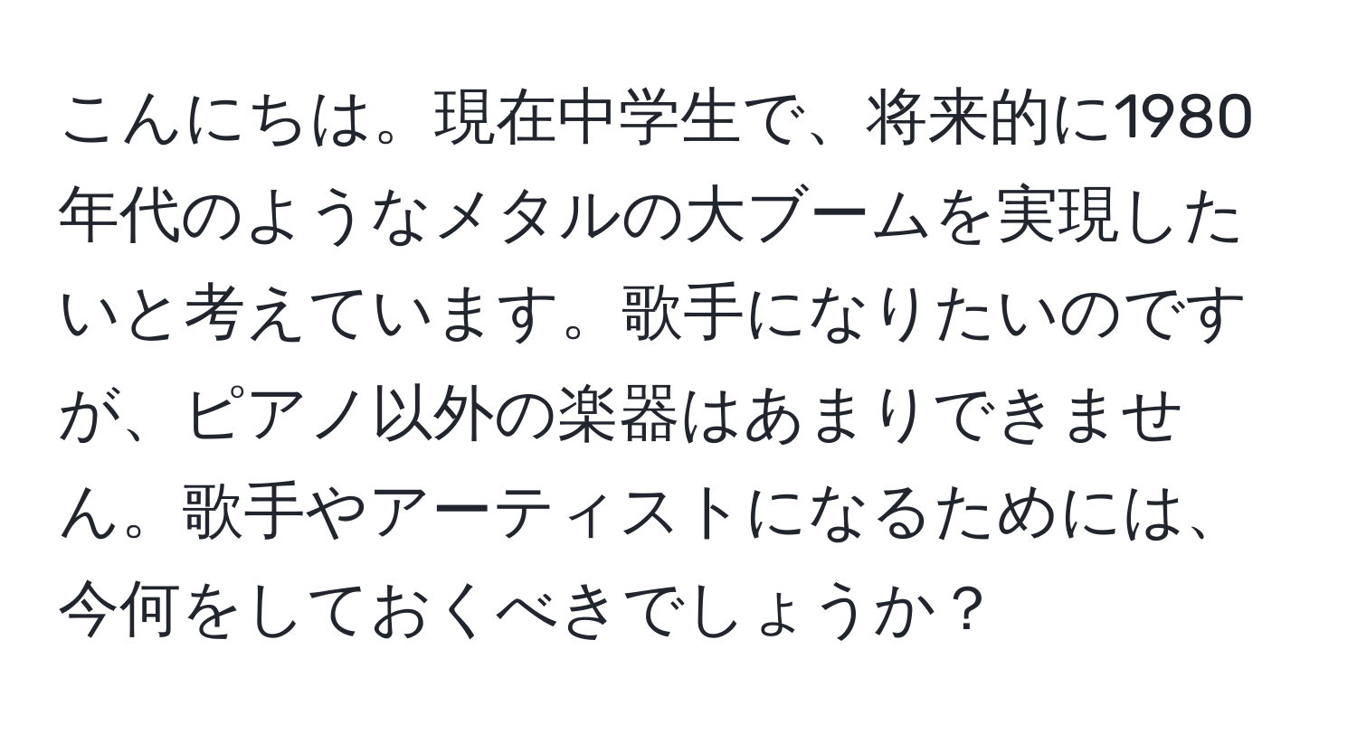 こんにちは。現在中学生で、将来的に1980年代のようなメタルの大ブームを実現したいと考えています。歌手になりたいのですが、ピアノ以外の楽器はあまりできません。歌手やアーティストになるためには、今何をしておくべきでしょうか？