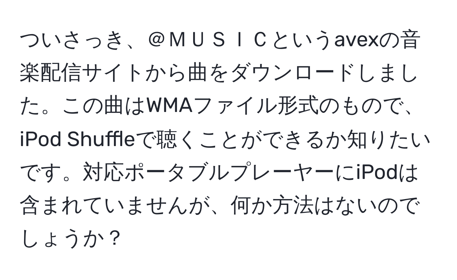 ついさっき、＠ＭＵＳＩＣというavexの音楽配信サイトから曲をダウンロードしました。この曲はWMAファイル形式のもので、iPod Shuffleで聴くことができるか知りたいです。対応ポータブルプレーヤーにiPodは含まれていませんが、何か方法はないのでしょうか？