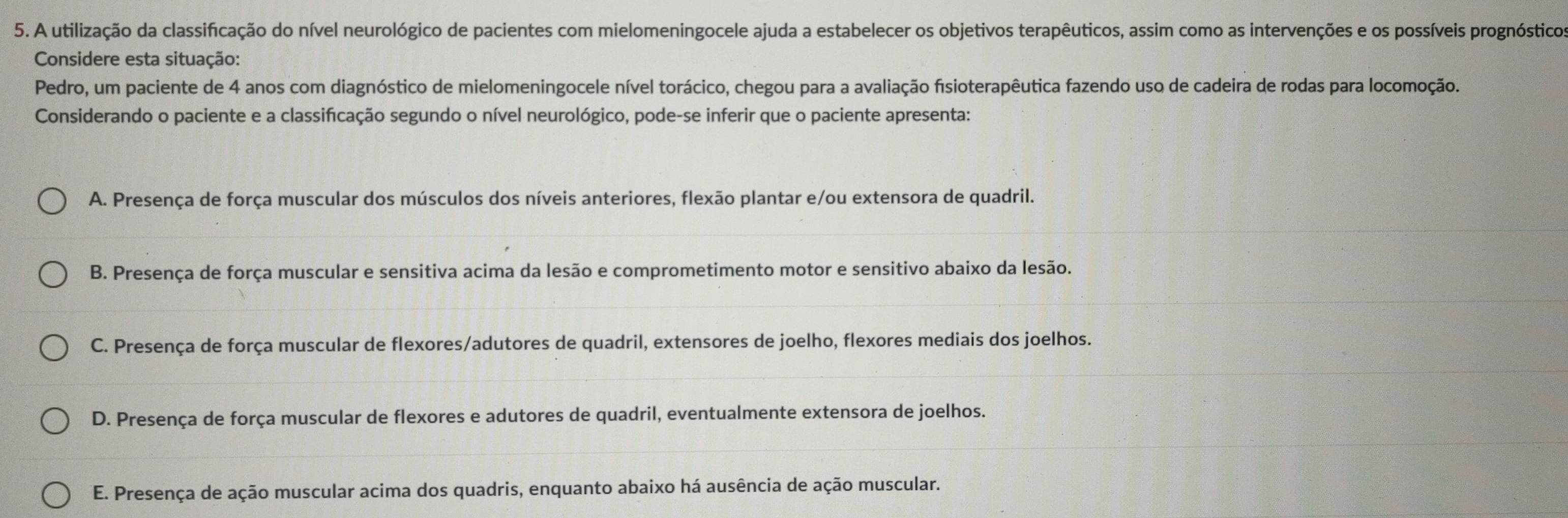 A utilização da classificação do nível neurológico de pacientes com mielomeningocele ajuda a estabelecer os objetivos terapêuticos, assim como as intervenções e os possíveis prognósticos
Considere esta situação:
Pedro, um paciente de 4 anos com diagnóstico de mielomeningocele nível torácico, chegou para a avaliação fisioterapêutica fazendo uso de cadeira de rodas para locomoção.
Considerando o paciente e a classificação segundo o nível neurológico, pode-se inferir que o paciente apresenta:
A. Presença de força muscular dos músculos dos níveis anteriores, flexão plantar e/ou extensora de quadril.
B. Presença de força muscular e sensitiva acima da lesão e comprometimento motor e sensitivo abaixo da lesão.
C. Presença de força muscular de flexores/adutores de quadril, extensores de joelho, flexores mediais dos joelhos.
D. Presença de força muscular de flexores e adutores de quadril, eventualmente extensora de joelhos.
E. Presença de ação muscular acima dos quadris, enquanto abaixo há ausência de ação muscular.