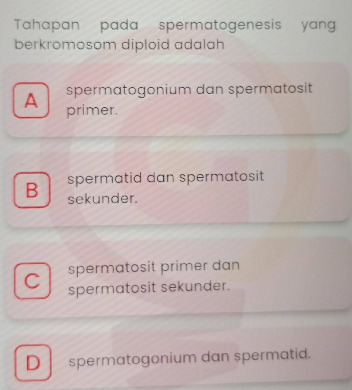 Tahapan pada spermatogenesis yang
berkromosom diploid adalah
A
spermatogonium dan spermatosit
primer.
spermatid dan spermatosit
B
sekunder.
spermatosit primer dan
C
spermatosit sekunder.
D spermatogonium dan spermatid.