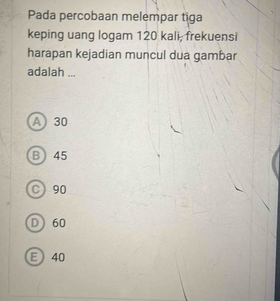 Pada percobaan melempar tiga
keping uang logam 120 kali, frekuensi
harapan kejadian muncul dua gambar
adalah ...
A 30
B 45
C 90
D 60
E 40