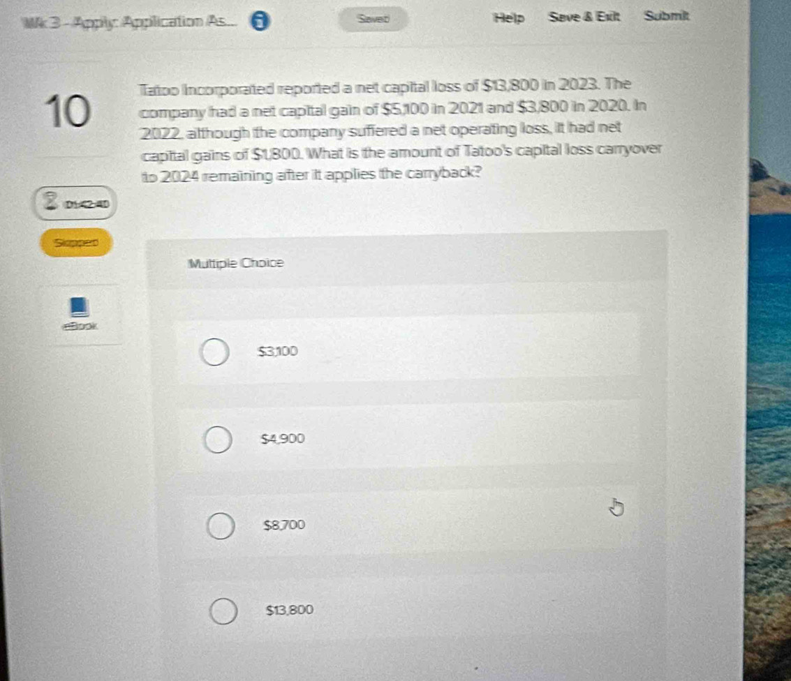 Mk 3 - Apply Application As a Savet Help Save & Exlt Submilt
Tatoo Incorporated reported a net capital loss of $13,800 in 2023. The
10 company had a net capital gain of $5,100 in 2021 and $3,800 in 2020. In
2022, although the company suffered a net operating loss, it had net
capital gains of $1,800. What is the amount of Tatoo's capital loss carryover
to 2024 remaining after it applies the carryback?
D1:42:4D
Siepaao
Multiple Choice
look
$3100
$4,900
$8,700
$13,800