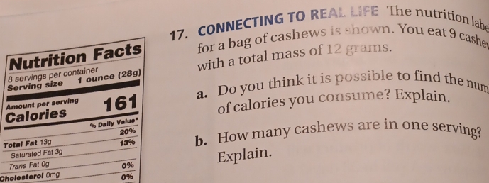 CONNECTING TO REAL LIFE The nutrition labe 
Nutrition Facts for a bag of cashews is shown. You eat 9 cashe 
Serving size 8 servings per container 1 ounce (28g) with a total mass of 12 grams. 
Calories Amount per serving 161 a. Do you think it is possible to find the num 
of calories you consume? Explain.
% Daily Value*
13% b. How many cashews are in one serving? 
Total Fat 13g 20%
Saturated Fat 3g
Trans Fat 0g 0%
Explain. 
Cholesterol Omg 0%