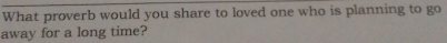 What proverb would you share to loved one who is planning to go 
away for a long time?
