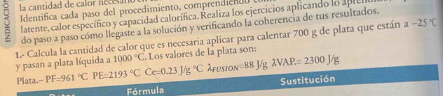 la cantidad de calor nécésant 
Identifica cada paso del procedimiento, comprendiento 
latente, calor específico y capacidad calorífica. Realiza los ejercicios aplicando lo aplell 
do paso a paso cómo llegaste a la solución y verificando la coherencia de tus resultados. 
1.- Calcula la cantidad de calor que es necesaria aplicar para calentar 700 g de plata que están a-25°C
y pasan a plata líquida a 1000°C. Los valores de la plata son: 
Plata. -PF=961°C PE=2193°C Ce=0.23J/g°C λfusion =88J/glambda VAP=2300J/g
Fórmula Sustitución