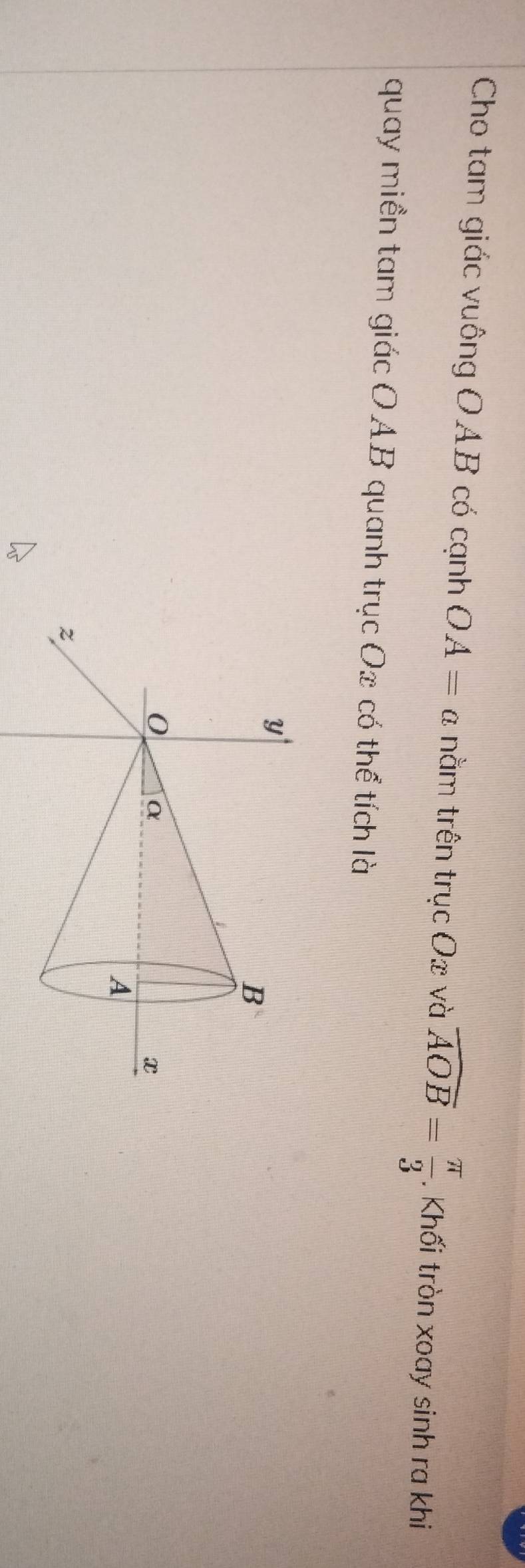 Cho tam giác vuông OAB có cạnh OA=a nằm trên trucOx và overline AOB= π /3 . Khối tròn xoay sinh ra khi 
quay miền tam giác OAB quanh trục Ox có thể tích là
y
B
0 α
x
A
z