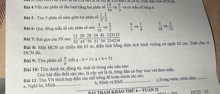 Và CR là 102 m, CD hơn CR 24 m. Tỉnh diện tích HCN đó. 
Bài 4 Viết các phân số lần lượt bằng hai phân số  15/30  và  2/3  và có mẫu số bằng 6. 
Bài 5 : Tìm 5 phân số nằm giữa hai phân số  1/5 ;  2/5 
Bài 6: Quy đồng mẫu số các phân số sau:  5/10  và  2/5   4/5  và  1/8   7/18  và  5/12 
Bài 7: Rút gọn các PS sau:  12/30 ;  20/45 ;  28/70 ;  34/51 ;  81/54 ;  123123/234234 
Bài 8: Một HCN có chiều dài 63 m, diện tích bằng diện tích hình vuông có cạnh 42 cm. Tính chu vi 
HCN đó. 
Bài 9: Tìm phân số  a/b  biết a-b=11; a+b=73
Bài 10: Tìm danh từ, động từ, tính từ trong các câu sau: 
Gió bắt đầu thổi rào rào, lá cây rợi là tả, từng đàn cò bay vun vút theo mây. 
Bài 11: Tìm VN thích hợp điền vào chỗ trống đề hoàn chỉnh các câu: 
a, Nghỉ hè, Minh b, Minh và Khôi _c,Trong vườn, chim chóc _ 
Bài tham khảo thứ 6 - tuần 21 
n5 10725:25