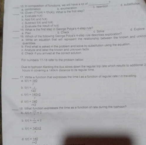 In composition of functions, we will have a lot of , 3
_14. Given (f^nh)(4)=f(h(4)) What is the first step? _c. retention d. substitution
a combination b. enumeration
_
a. Evaluate h(4)
b. Add f(4) and h(4)
c. Subtract f(4) and h(4)
d. Evaluate the result of h(4)
15. What is the first step in George Polya's 4 -step rule?
a. Plan b. Check
__16. Which of the following George Polya's 4 -step rule describes exploration? c. Solve d. Explore
a. Write an equation that will represent the relationship between the known and unkno
quantities.
b. Find what is asked in the problem and solve by substitution using the equation.
c. Analyze and label the known and unknown facts.
d. Check if you arrived at the correct solution.
For numbers 17-18 refer to the problem below;
Due to typhoon Karding the bus slows down the regular trip rate which results to additional 2
hours in covering a 140km distance to its regular time
_
17. Write a function that expresses the time t as a function of regular rate r in travelling
a. t(r)= 140/r 
b. t(r)= r/140 
C. t(r)= (140+2)/r 
d. t(r)= 140/r+2 
_18. What function expresses the time as a function of rate during the typhoon?
a t(r)= 140/r +2
b. t(r)= r/140 +2
C. t(r)= (140+2)/r 
d. t(r)= 140/r+2 
