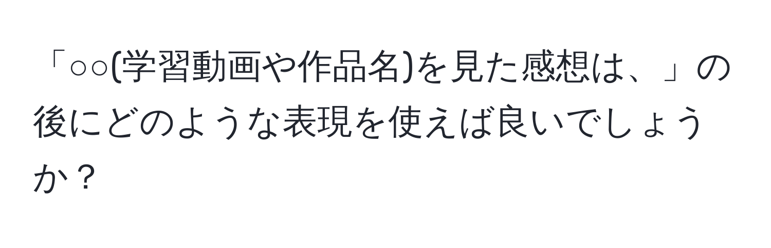 「○○(学習動画や作品名)を見た感想は、」の後にどのような表現を使えば良いでしょうか？