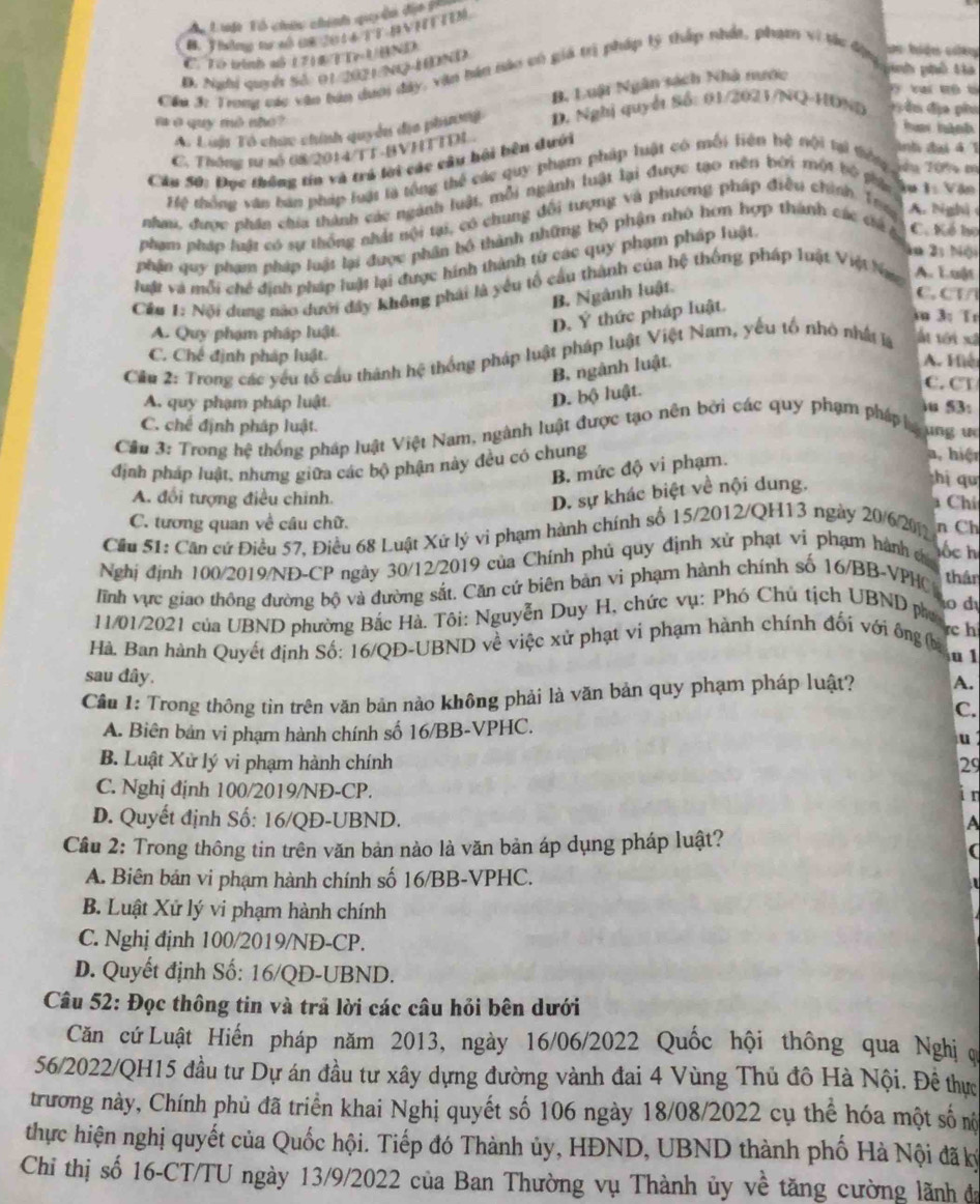 A Luột Tổ chứu chính qu ền địa ph
C. To binh a5 1712 T Tr UHND
D. Nghị quyết Sở: 01/2021/N-HDND
Cầu 3 Trong các văo bán dum đây, văn bán bào có giả trị pháp lý thấp nhất, phạm vi tác địu ực tiện ciây
B. Luật Ngân sách Nhà nước
nh phố  Ha
t  t
A Luậ Tổ chức chính quyền địa phini D. Nghị quyết Số: 01/2021/NQ-HDND  Đ ểm địa phm
f ở quy mô nhó?
ha hành
C. Thông sư số 68/2014/TT-BVHTTDI
Cầu 50: Đục thống tín và trả lời các câu hội bên dưới
tnh đại đ T
Hệ thống văn ban pháp luật là tổng thể các quy phạm pháp luật có mối liên hệ tội tại tiếng Tầu Từn m
nha, được phần chia thành các ngành luật, mỗi ngành luật lại được tạo nên bởi một bộ phác âu 1: Văn
phạm pháp luật có sự thống nhật nội tại, có chung đổi tượng và phương pháp điều chính. Tra A. Nghị 
phân quy phạm pháp luật lại được phân bố thành những bộ phận nhỏ hơn hợp thành các cá g C. Kể họ
ln 2; Nội
luật và mỗi chế định pháp luật lại được hính thành từ các quy phạm pháp luật
Cầu 1: Nội dung nào dưới đây không phải là yêu tổ cầu thành của hệ thống pháp luật Việt Na A. Luật
B. Ngành luật.
C. CT/
A. Quy phạm pháp luật
D. Ý thức pháp luật.
iu 3: Tr
C. Chế định pháp luật. A. Hiệ
Cầu 2: Trong các yếu tổ cầu thành hệ thống pháp luật pháp luật Việt Nam, yếu tổ nhỏ nhất là Ấn tới xã
B ngành luật.
D. bộ luật.
C. CT
A. quy phạm pháp luật u 5B
C. chế định pháp luật.
Câu 3: Trong hệ thống pháp luật Việt Nam, ngành luật được tạo nên bởi các quy phạm pháp gung 
định pháp luật, nhưng giữa các bộ phận này đều có chung
B. mức độ vi phạm.
a, hiện
D. sự khác biệt về nội dung.
hị qu
A. đổi tượng điều chỉnh.  Chí
C. tương quan về câu chữ.
Cầu 51: Căn cứ Điều 57, Điều 68 Luật Xứ lý vi phạm hành chính số 15/2012/QH13 ngày 20/6/20 n Ch
Nghị định 100/2019/NĐ-CP ngày 30/12/2019 của Chính phủ quy định xử phạt vi phạm hành c ốc h
ĩnh vực giao thông đường bộ và đường sắt. Căn cứ biên bản vi phạm hành chính số 16/BB-VPHC thân
o d
11/01/2021 của UBND phường Bắc Hà. Tôi: Nguyễn Duy H, chức vụ: Phó Chủ tịch UBND pho
rc h
Hà. Ban hành Quyết định Số: 16/QĐ-UBND về việc xử phạt vi phạm hành chính đối với ông (ba
a 1
sau đây.
Cần 1: Trong thông tin trên văn bản nào không phải là văn bản quy phạm pháp luật? A.
C.
A. Biên bản vi phạm hành chính số 16/BB-VPHC.
u
B. Luật Xử lý vi phạm hành chính 29
C. Nghị định 100/2019/NĐ-CP.
i n
D. Quyết định Số: 16/QĐ-UBND.
A
Cầu 2: Trong thông tin trên văn bản nào là văn bản áp dụng pháp luật?
A. Biên bản vi phạm hành chính số 16/BB-VPHC.
B. Luật Xứ lý vi phạm hành chính
C. Nghị định 100/2019/NĐ-CP.
D. Quyết định Số: 16/QD-UBND.
Câu 52: Đọc thông tin và trả lời các câu hỏi bên dưới
Căn cứ Luật Hiến pháp năm 2013, ngày 16/06/2022 Quốc hội thông qua Nghị 
56/2022/QH15 đầu tư Dự án đầu tư xây dựng đường vành đai 4 Vùng Thủ đô Hà Nội. Đề thực
trương này, Chính phủ đã triển khai Nghị quyết số 106 ngày 18/08/2022 cụ thể hóa một số nộ
thực hiện nghị quyết của Quốc hội. Tiếp đó Thành ủy, HĐND, UBND thành phố Hà Nội đã ký
Chỉ thị số 16-CT/TU ngày 13/9/2022 của Ban Thường vụ Thành ủy về tăng cường lãnh đa