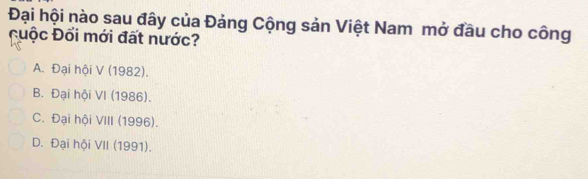 Đại hội nào sau đây của Đảng Cộng sản Việt Nam mở đầu cho công
đuộc Đổi mới đất nước?
A. Đại hội V (1982).
B. Đại hội VI (1986).
C. Đại hội VIII (1996).
D. Đại hội VII (1991).