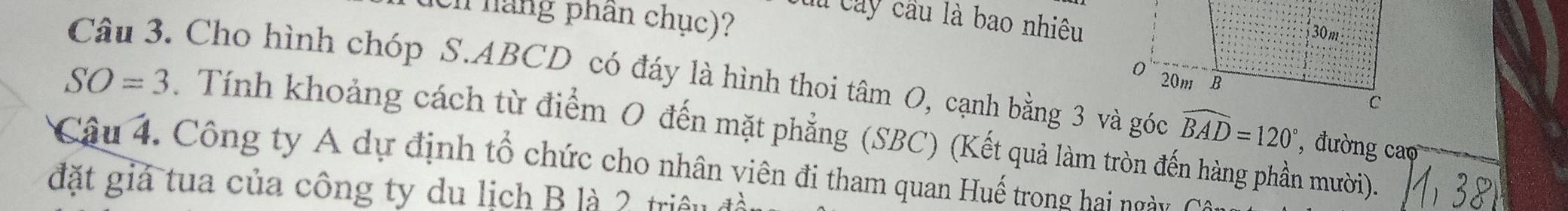 Lu cây cầu là bao nhiêu 
Un háng phân chục)? 
Câu 3. Cho hình chóp S. ABCD có đáy là hình thoi tâm O, cạnh bằng 3 và góc widehat BAD=120° , đường cao
SO=3. Tính khoảng cách từ điểm 0 đến mặt phẳng (SBC) (Kết quả làm tròn đến hàng phần mười). 
Câu 4. Công ty A dự định tổ chức cho nhân viên đi tham quan Huế trong hai ngày 
đặt giả tua của công ty du lịch B là 2 triều