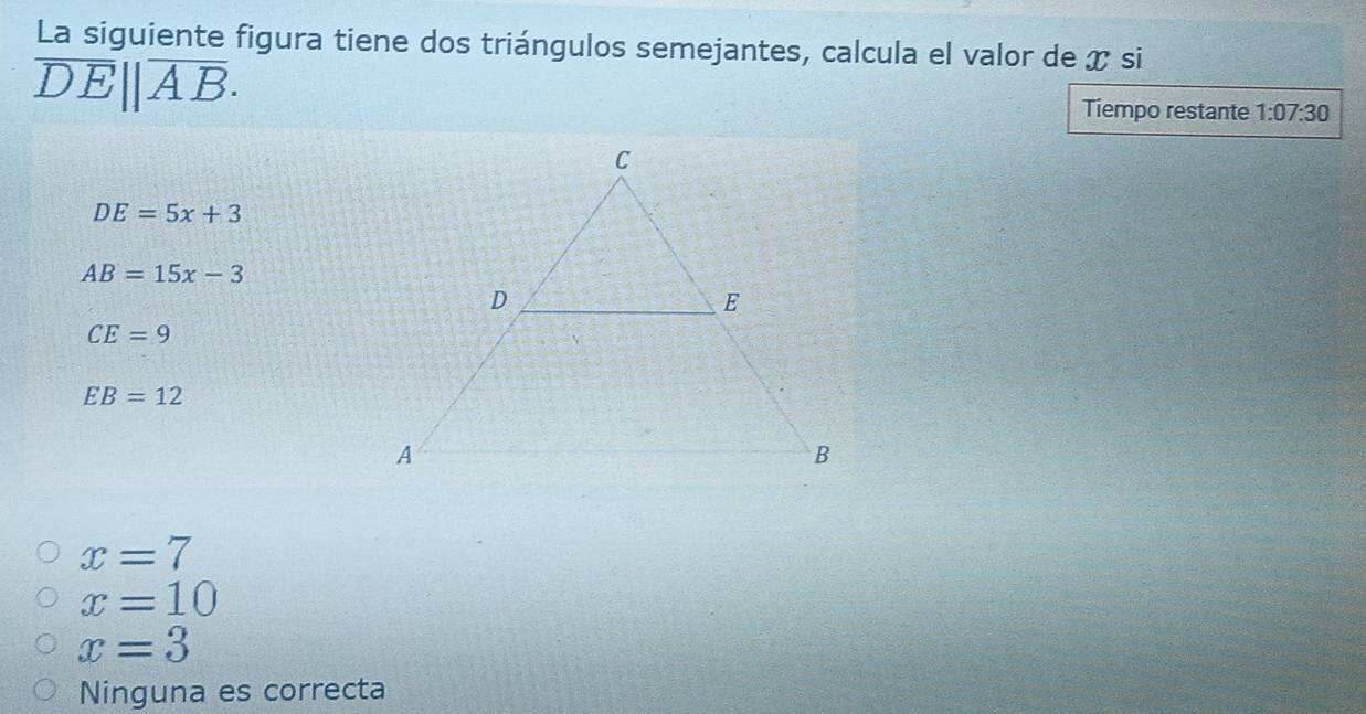 La siguiente figura tiene dos triángulos semejantes, calcula el valor de x si
overline DE||overline AB. Tiempo restante 1:07:30
DE=5x+3
AB=15x-3
CE=9
EB=12
x=7
x=10
x=3
Ninguna es correcta